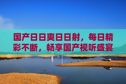 国产日日爽日日射,每日精彩不断,畅享国产视听盛宴的独特体验等你解锁,国产日日爽,每日精彩不断,畅享视听盛宴的独特体验 国产日日爽日日射,每日精彩不断,畅享国产视听盛宴的独特体验等你解锁,国产日日爽,每日精彩不断,畅享视听盛宴的独特体验