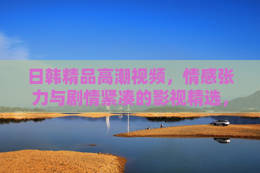 日韩精品高潮视频,情感张力与剧情紧凑的影视精选,打造沉浸式视觉盛宴 日韩精品高潮视频,情感张力与剧情紧凑的影视精选,打造沉浸式视觉盛宴