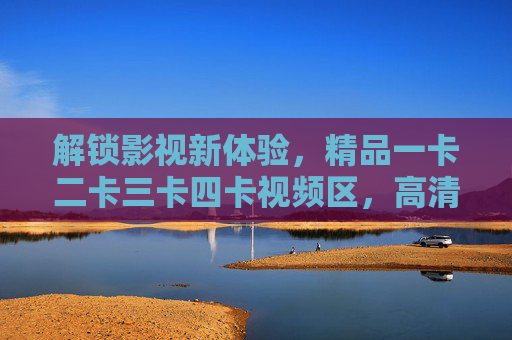 解锁影视新体验，精品一卡二卡三卡四卡视频区，高清多卡影视资源，满足各类观影需求，解锁影视新体验，一卡二卡三卡四卡高清资源，满足各类观影需求