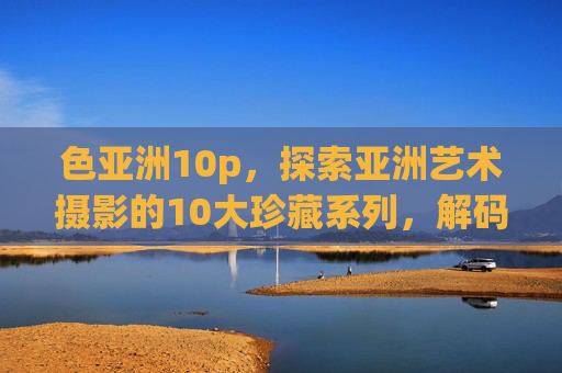 色亚洲10p,探索亚洲艺术摄影的10大珍藏系列,解码东方美学的视觉密码 色亚洲10p,探索亚洲艺术摄影的10大珍藏系列,解码东方美学的视觉密码