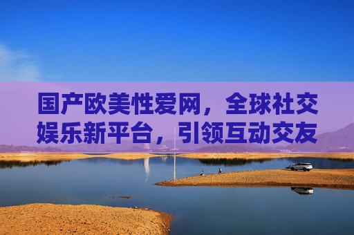 国产欧美性爱网,全球社交娱乐新平台,引领互动交友的全新体验,国产欧美性爱网,全球社交娱乐新平台,引领互动交友全新体验 国产欧美性爱网,全球社交娱乐新平台,引领互动交友的全新体验,国产欧美性爱网,全球社交娱乐新平台,引领互动交友全新体验