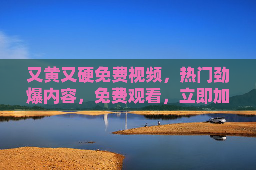 又黄又硬免费视频，热门劲爆内容，免费观看，立即加入畅享精彩瞬间！又黄又硬免费视频，热门劲爆内容，免费观看，立即加入畅享精彩瞬间！