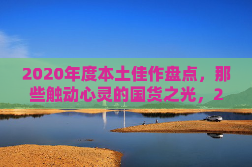 2020年度本土佳作盘点,那些触动心灵的国货之光,2020年度本土佳作盘点,那些触动心灵的国货之光 2020年度本土佳作盘点,那些触动心灵的国货之光,2020年度本土佳作盘点,那些触动心灵的国货之光