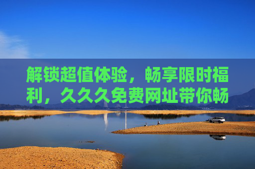 解锁超值体验,畅享限时福利,久久久免费网址带你畅游精彩娱乐世界,解锁超值体验,畅享限时福利,久久久免费网址带你畅游精彩娱乐世界 解锁超值体验,畅享限时福利,久久久免费网址带你畅游精彩娱乐世界,解锁超值体验,畅享限时福利,久久久免费网址带你畅游精彩娱乐世界