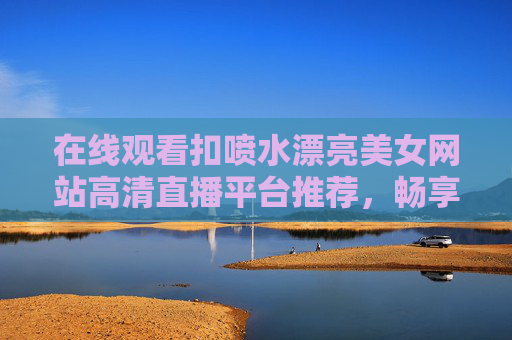 在线观看扣喷水漂亮美女网站高清直播平台推荐,畅享绝美视觉盛宴的精彩内容,扣喷水漂亮美女高清直播平台推荐,畅享绝美视觉盛宴 在线观看扣喷水漂亮美女网站高清直播平台推荐,畅享绝美视觉盛宴的精彩内容,扣喷水漂亮美女高清直播平台推荐,畅享绝美视觉盛宴