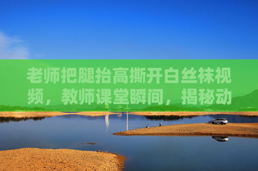 老师把腿抬高撕开白丝袜视频,教师课堂瞬间,揭秘动人心弦的精彩教学片段 老师把腿抬高撕开白丝袜视频,教师课堂瞬间,揭秘动人心弦的精彩教学片段