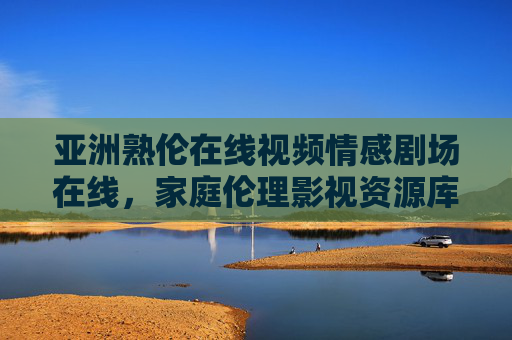 亚洲熟伦在线视频情感剧场在线，家庭伦理影视资源库的丰富性与价值，家庭伦理影视资源库的丰富性与价值，亚洲熟伦在线视频情感剧场在线资源解析