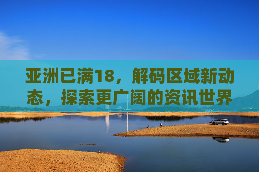 亚洲已满18，解码区域新动态，探索更广阔的资讯世界，亚洲已满18，解码区域新动态，探索更广阔的资讯世界