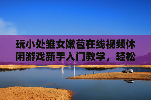 玩小处雏女嫩苞在线视频休闲游戏新手入门教学,轻松掌握玩法,开启趣味体验,玩小处雏女嫩苞在线视频休闲游戏新手入门教学,轻松掌握玩法,开启趣味体验 玩小处雏女嫩苞在线视频休闲游戏新手入门教学,轻松掌握玩法,开启趣味体验,玩小处雏女嫩苞在线视频休闲游戏新手入门教学,轻松掌握玩法,开启趣味体验