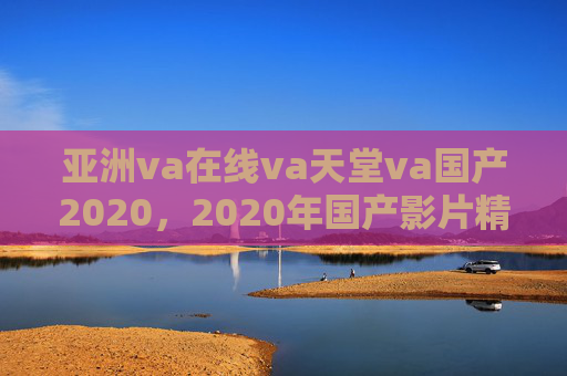 亚洲va在线va天堂va国产2020，2020年国产影片精彩盘点——亚洲在线影视平台助力经典影片传播，2020年国产影片精彩盘点——亚洲在线影视平台助力经典影片传播（亚洲va在线va天堂va国产2020）