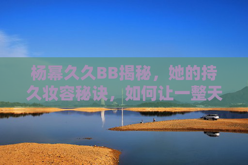 杨幂久久BB揭秘,她的持久妆容秘诀,如何让一整天都展现迷人风采? 杨幂久久BB揭秘,她的持久妆容秘诀,如何让一整天都展现迷人风采?
