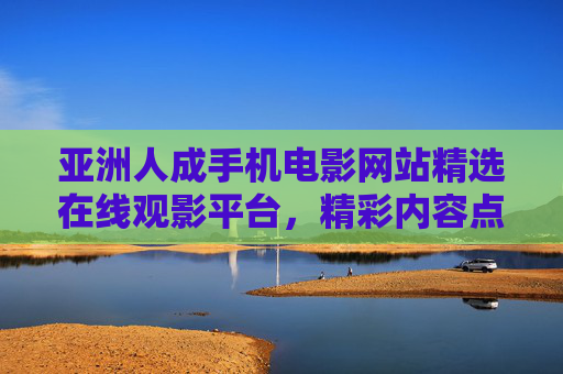 亚洲人成手机电影网站精选在线观影平台，精彩内容点燃你的好奇心，畅享多元影视盛宴，亚洲人成手机电影网站精选在线观影平台，多元影视盛宴精彩内容点燃你的好奇心