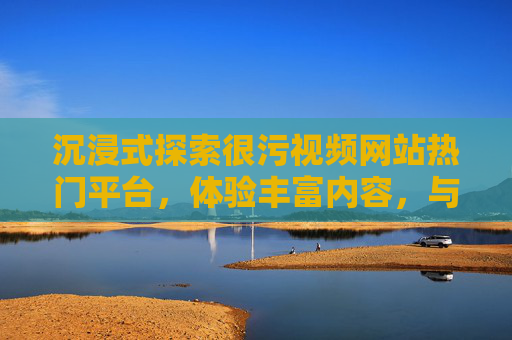 沉浸式探索很污视频网站热门平台,体验丰富内容,与我们一起发现独特精彩,沉浸式探索热门很污视频平台,体验丰富内容与独特精彩 沉浸式探索很污视频网站热门平台,体验丰富内容,与我们一起发现独特精彩,沉浸式探索热门很污视频平台,体验丰富内容与独特精彩