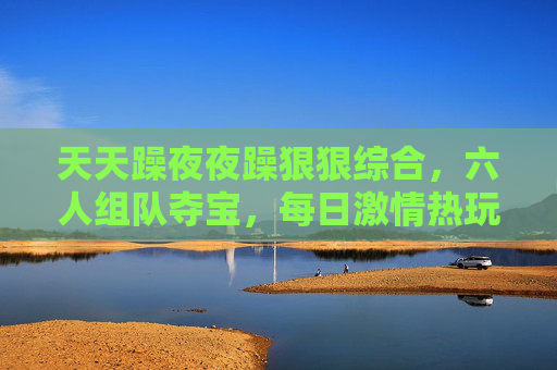 天天躁夜夜躁狠狠综合,六人组队夺宝,每日激情热玩,趣味竞技嗨翻全场! 天天躁夜夜躁狠狠综合,六人组队夺宝,每日激情热玩,趣味竞技嗨翻全场!