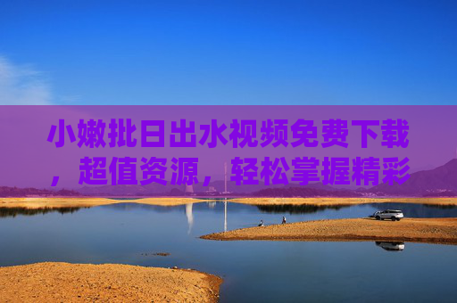 小嫩批日出水视频免费下载，超值资源，轻松掌握精彩内容，一键获取优质资源，小嫩批日出水视频免费下载，超值资源一键获取精彩内容