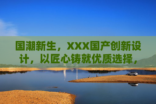 国潮新生,XXX国产创新设计,以匠心铸就优质选择,体验非凡价值,国潮新生,XXX国产创新设计,以匠心铸就优质选择,体验非凡价值 国潮新生,XXX国产创新设计,以匠心铸就优质选择,体验非凡价值,国潮新生,XXX国产创新设计,以匠心铸就优质选择,体验非凡价值
