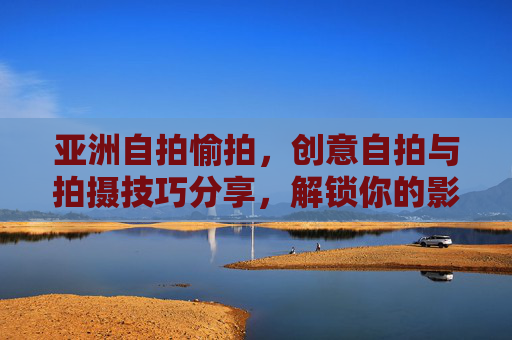 亚洲自拍愉拍,创意自拍与拍摄技巧分享,解锁你的影像魅力与乐趣 亚洲自拍愉拍,创意自拍与拍摄技巧分享,解锁你的影像魅力与乐趣