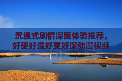 沉浸式剧情深度体验推荐，好硬好湿好爽好深动漫视频，精彩刺激画面让你欲罢不能，沉浸式剧情深度体验推荐，好硬好湿好爽好深动漫，精彩刺激画面让你欲罢不能