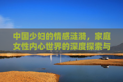 中国少妇的情感涟漪,家庭女性内心世界的深度探索与情感剖析,中国少妇的情感涟漪,家庭女性内心世界的深度探索与情感剖析 中国少妇的情感涟漪,家庭女性内心世界的深度探索与情感剖析,中国少妇的情感涟漪,家庭女性内心世界的深度探索与情感剖析