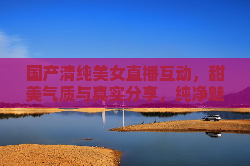 国产清纯美女直播互动,甜美气质与真实分享,纯净魅力触动人心的直播体验,国产清纯美女直播互动,甜美气质与真实分享,纯净魅力触动人心的直播体验 国产清纯美女直播互动,甜美气质与真实分享,纯净魅力触动人心的直播体验,国产清纯美女直播互动,甜美气质与真实分享,纯净魅力触动人心的直播体验