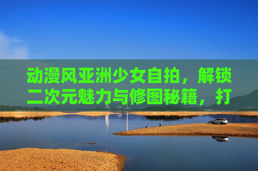 动漫风亚洲少女自拍,解锁二次元魅力与修图秘籍,打造独特个人风格 动漫风亚洲少女自拍,解锁二次元魅力与修图秘籍,打造独特个人风格