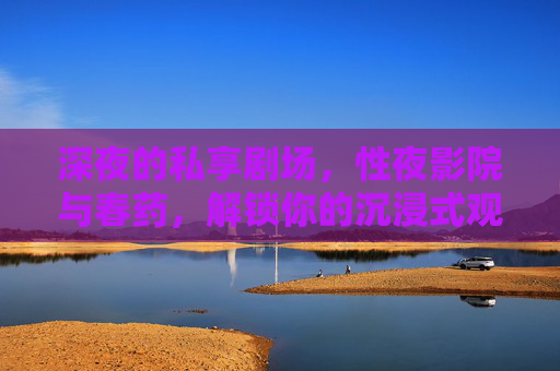 深夜的私享剧场,性夜影院与春药,解锁你的沉浸式观影秘境,深夜私享剧场,性夜影院与春药,解锁你的沉浸式观影秘境 深夜的私享剧场,性夜影院与春药,解锁你的沉浸式观影秘境,深夜私享剧场,性夜影院与春药,解锁你的沉浸式观影秘境