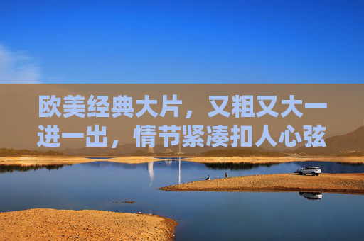 欧美经典大片，又粗又大一进一出，情节紧凑扣人心弦，不容错过的视听盛宴，欧美经典大片，情节紧凑扣人心弦，又粗又大一进一出，视听盛宴不容错过
