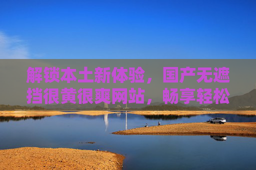解锁本土新体验,国产无遮挡很黄很爽网站,畅享轻松时光,精彩内容尽在掌握,解锁本土新体验,无遮挡国产很黄很爽内容,畅享轻松时光 解锁本土新体验,国产无遮挡很黄很爽网站,畅享轻松时光,精彩内容尽在掌握,解锁本土新体验,无遮挡国产很黄很爽内容,畅享轻松时光