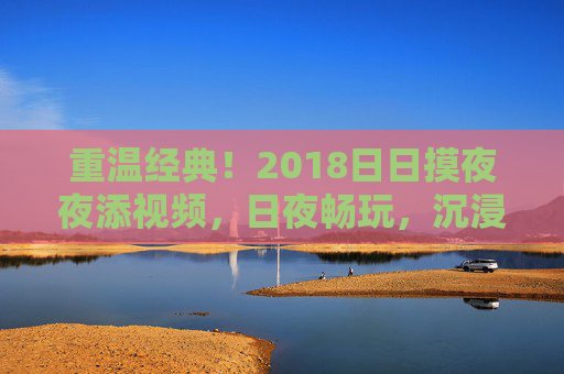 重温经典！2018日日摸夜夜添视频，日夜畅玩，沉浸式体验解锁全新功能，玩出新花样！重温经典！2018日日摸夜夜添视频，日夜畅玩解锁全新功能，玩出新花样