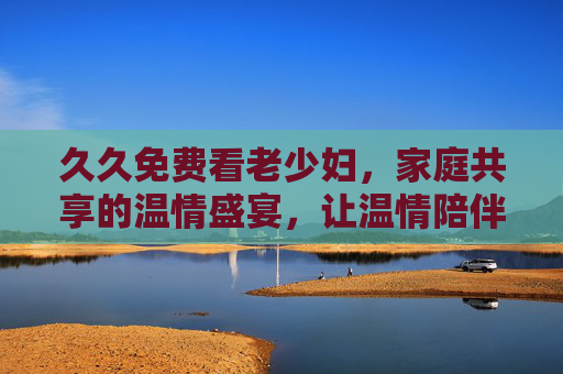 久久免费看老少妇,家庭共享的温情盛宴,让温情陪伴共度好时光,畅享无限精彩 久久免费看老少妇,家庭共享的温情盛宴,让温情陪伴共度好时光,畅享无限精彩