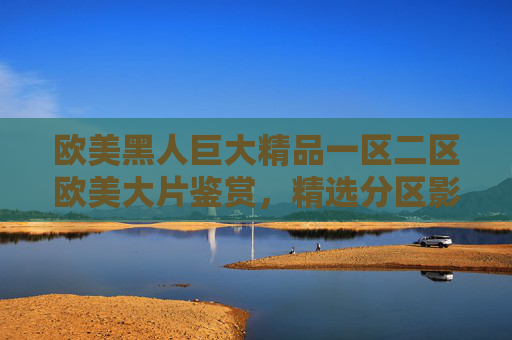欧美黑人巨大精品一区二区欧美大片鉴赏,精选分区影视推荐指南 欧美黑人巨大精品一区二区欧美大片鉴赏,精选分区影视推荐指南