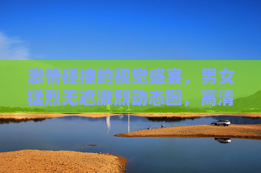 激情碰撞的视觉盛宴,男女猛烈无遮激烈动态图,高清画面点燃每一刻热情,激情碰撞视觉盛宴,男女激烈动态高清画面点燃每一刻热情 激情碰撞的视觉盛宴,男女猛烈无遮激烈动态图,高清画面点燃每一刻热情,激情碰撞视觉盛宴,男女激烈动态高清画面点燃每一刻热情
