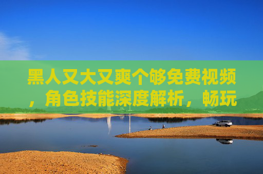 黑人又大又爽个够免费视频,角色技能深度解析,畅玩体验免费畅享!黑人又大又爽个够免费视频,角色技能深度解析与畅玩体验免费畅享指南 黑人又大又爽个够免费视频,角色技能深度解析,畅玩体验免费畅享!黑人又大又爽个够免费视频,角色技能深度解析与畅玩体验免费畅享指南