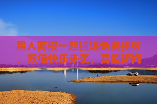 黑人两根一起强进免费视频,双倍快乐来袭,高能瞬间引爆你的好奇心!黑人两根一起强进免费视频,双倍快乐来袭,高能瞬间引爆你的好奇心! 黑人两根一起强进免费视频,双倍快乐来袭,高能瞬间引爆你的好奇心!黑人两根一起强进免费视频,双倍快乐来袭,高能瞬间引爆你的好奇心!