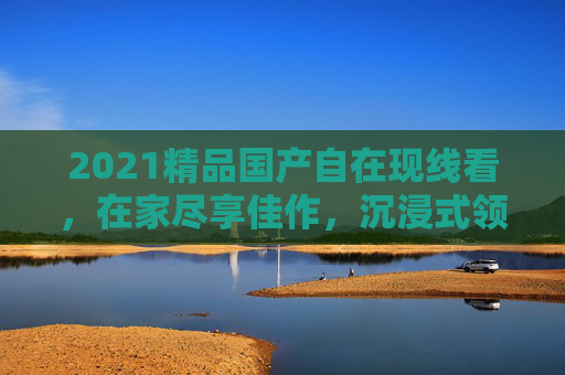 2021精品国产自在现线看，在家尽享佳作，沉浸式领略国潮风采