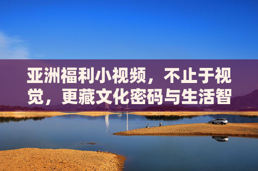亚洲福利小视频,不止于视觉,更藏文化密码与生活智慧,亚洲福利小视频,不止于视觉,更藏文化密码与生活智慧 亚洲福利小视频,不止于视觉,更藏文化密码与生活智慧,亚洲福利小视频,不止于视觉,更藏文化密码与生活智慧