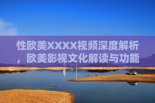 性欧美XXXX视频深度解析,欧美影视文化解读与功能应用全解,欧美影视文化解读与性相关视频的深度解析及功能应用全解 性欧美XXXX视频深度解析,欧美影视文化解读与功能应用全解,欧美影视文化解读与性相关视频的深度解析及功能应用全解