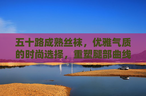 五十路成熟丝袜,优雅气质的时尚选择,重塑腿部曲线与自信,五十路成熟丝袜,优雅气质的时尚选择,重塑腿部曲线与自信 五十路成熟丝袜,优雅气质的时尚选择,重塑腿部曲线与自信,五十路成熟丝袜,优雅气质的时尚选择,重塑腿部曲线与自信