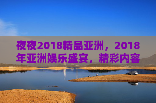 夜夜2018精品亚洲,2018年亚洲娱乐盛宴,精彩内容等你探索,速来体验,2018亚洲娱乐盛宴,精品内容,夜夜精彩,速来体验 夜夜2018精品亚洲,2018年亚洲娱乐盛宴,精彩内容等你探索,速来体验,2018亚洲娱乐盛宴,精品内容,夜夜精彩,速来体验
