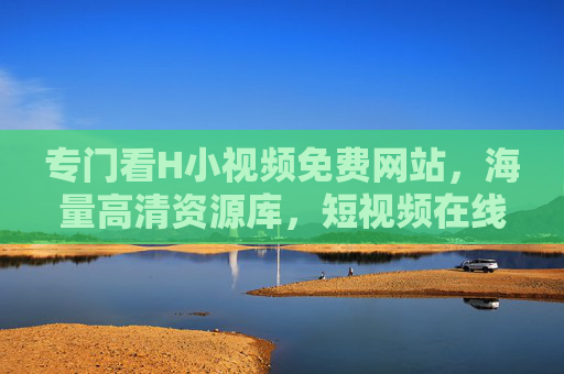 专门看H小视频免费网站，海量高清资源库，短视频在线观看轻松享，海量高清H小视频免费网站，短视频在线观看轻松享