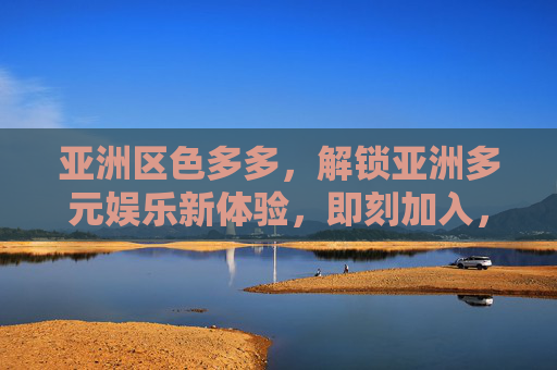 亚洲区色多多,解锁亚洲多元娱乐新体验,即刻加入,尽享精彩互动乐趣!亚洲区色多多,解锁亚洲多元娱乐新体验,即刻加入尽享精彩互动乐趣! 亚洲区色多多,解锁亚洲多元娱乐新体验,即刻加入,尽享精彩互动乐趣!亚洲区色多多,解锁亚洲多元娱乐新体验,即刻加入尽享精彩互动乐趣!