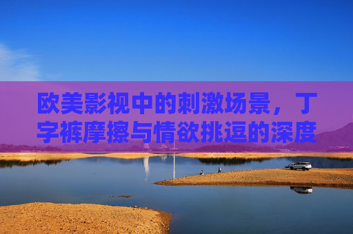 欧美影视中的刺激场景,丁字裤摩擦与情欲挑逗的深度剖析——从角色心理到文化语境的解读,欧美影视中刺激场景的深度剖析,丁字裤摩擦与情欲挑逗的角色心理及文化语境解读 欧美影视中的刺激场景,丁字裤摩擦与情欲挑逗的深度剖析——从角色心理到文化语境的解读,欧美影视中刺激场景的深度剖析,丁字裤摩擦与情欲挑逗的角色心理及文化语境解读