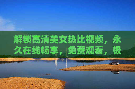 解锁高清美女热比视频，永久在线畅享，免费观看，极速体验，资源丰富随时看！解锁高清美女热比视频，免费在线看，永久畅享极速体验资源丰富随时看