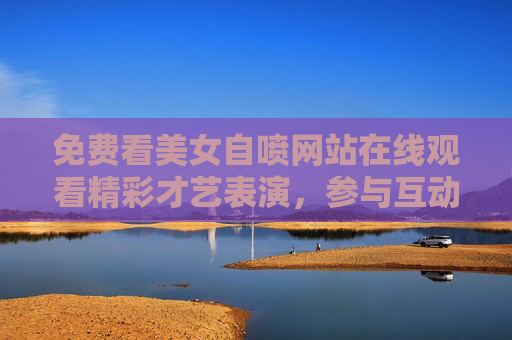 免费看美女自喷网站在线观看精彩才艺表演,参与互动赢惊喜好礼,解锁娱乐新体验,惊喜好礼等你拿!免费看美女才艺表演,参与互动赢惊喜好礼,解锁娱乐新体验! 免费看美女自喷网站在线观看精彩才艺表演,参与互动赢惊喜好礼,解锁娱乐新体验,惊喜好礼等你拿!免费看美女才艺表演,参与互动赢惊喜好礼,解锁娱乐新体验!