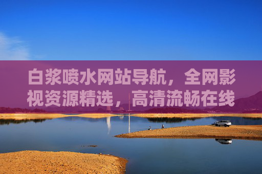 白浆喷水网站导航,全网影视资源精选,高清流畅在线观看——打造您的私人影视宝库 白浆喷水网站导航,全网影视资源精选,高清流畅在线观看——打造您的私人影视宝库