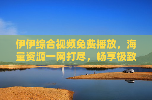 伊伊综合视频免费播放,海量资源一网打尽,畅享极致视听盛宴,伊伊综合视频免费播放,海量资源一网打尽,畅享极致视听盛宴 伊伊综合视频免费播放,海量资源一网打尽,畅享极致视听盛宴,伊伊综合视频免费播放,海量资源一网打尽,畅享极致视听盛宴