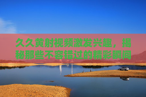 久久黄射视频激发兴趣,揭秘那些不容错过的精彩瞬间与独特魅力——从内容创新到用户共鸣的深度解析,久久黄射视频激发兴趣,揭秘那些不容错过的精彩瞬间与独特魅力——从内容创新到用户共鸣的深度解析 久久黄射视频激发兴趣,揭秘那些不容错过的精彩瞬间与独特魅力——从内容创新到用户共鸣的深度解析,久久黄射视频激发兴趣,揭秘那些不容错过的精彩瞬间与独特魅力——从内容创新到用户共鸣的深度解析