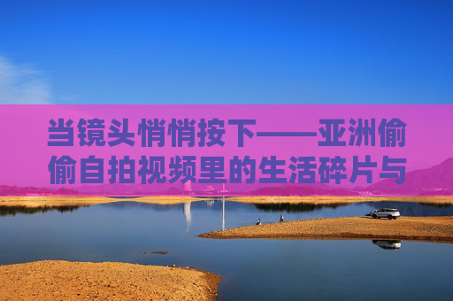 当镜头悄悄按下——亚洲偷偷自拍视频里的生活碎片与真实共鸣,当镜头悄悄按下——亚洲偷偷自拍视频里的生活碎片与真实共鸣 当镜头悄悄按下——亚洲偷偷自拍视频里的生活碎片与真实共鸣,当镜头悄悄按下——亚洲偷偷自拍视频里的生活碎片与真实共鸣