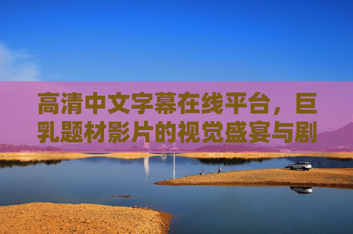 高清中文字幕在线平台,巨乳题材影片的视觉盛宴与剧情深度解析,高清中文字幕在线平台,巨乳题材影片的视觉盛宴与剧情深度解析 高清中文字幕在线平台,巨乳题材影片的视觉盛宴与剧情深度解析,高清中文字幕在线平台,巨乳题材影片的视觉盛宴与剧情深度解析