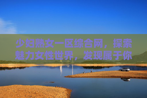 少妇熟女一区综合网,探索魅力女性世界,发现属于你的专属精彩内容 少妇熟女一区综合网,探索魅力女性世界,发现属于你的专属精彩内容